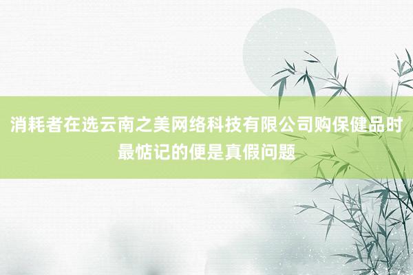 消耗者在选云南之美网络科技有限公司购保健品时最惦记的便是真假问题